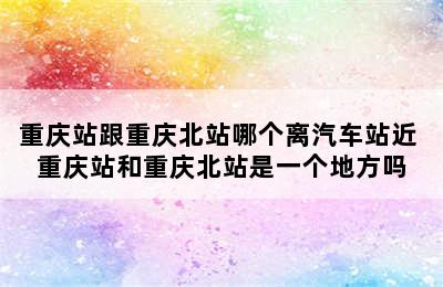 重庆站跟重庆北站哪个离汽车站近 重庆站和重庆北站是一个地方吗